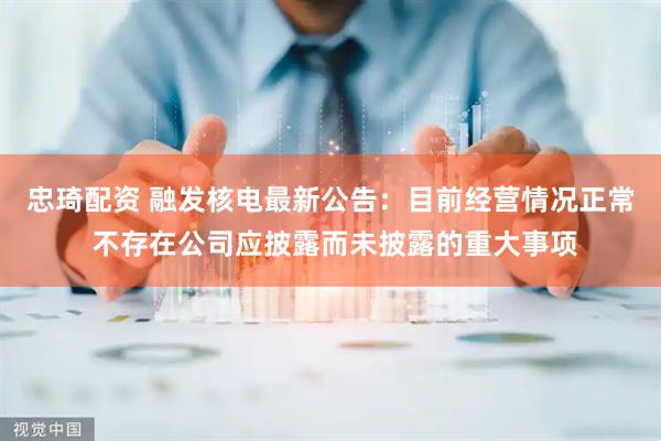 忠琦配资 融发核电最新公告：目前经营情况正常 不存在公司应披露而未披露的重大事项