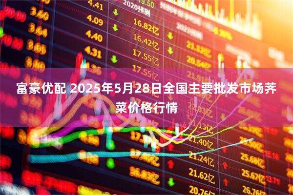 富豪优配 2025年5月28日全国主要批发市场荠菜价格行情