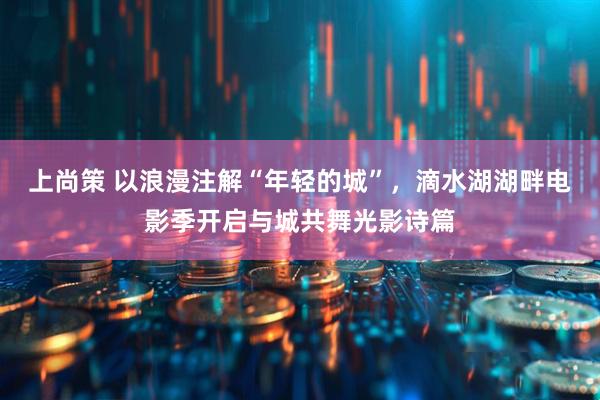 上尚策 以浪漫注解“年轻的城”，滴水湖湖畔电影季开启与城共舞光影诗篇