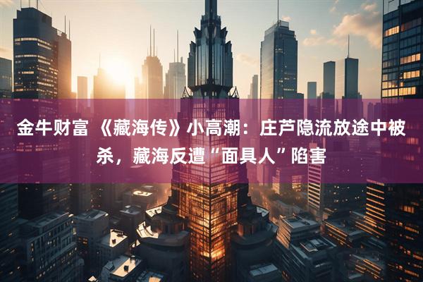 金牛财富 《藏海传》小高潮：庄芦隐流放途中被杀，藏海反遭“面具人”陷害