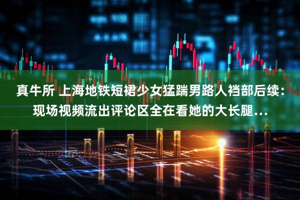 真牛所 上海地铁短裙少女猛踹男路人裆部后续：现场视频流出评论区全在看她的大长腿…