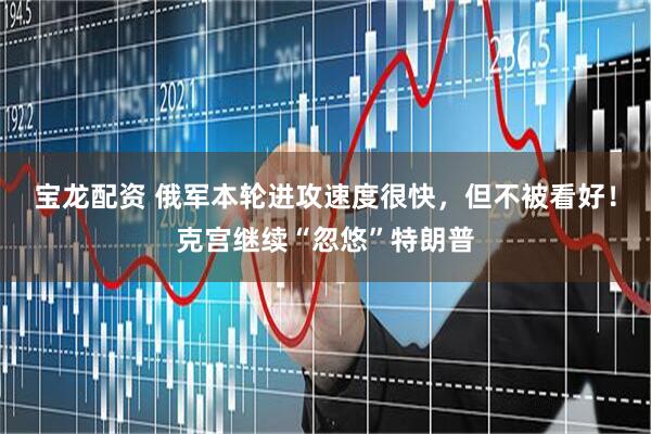 宝龙配资 俄军本轮进攻速度很快，但不被看好！克宫继续“忽悠”特朗普