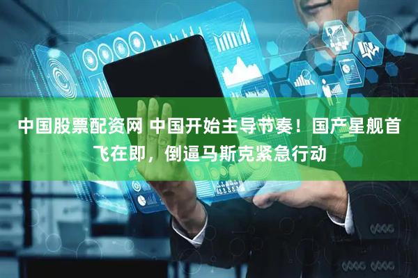 中国股票配资网 中国开始主导节奏！国产星舰首飞在即，倒逼马斯克紧急行动