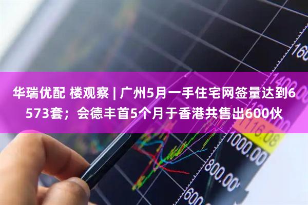 华瑞优配 楼观察 | 广州5月一手住宅网签量达到6573套；会德丰首5个月于香港共售出600伙