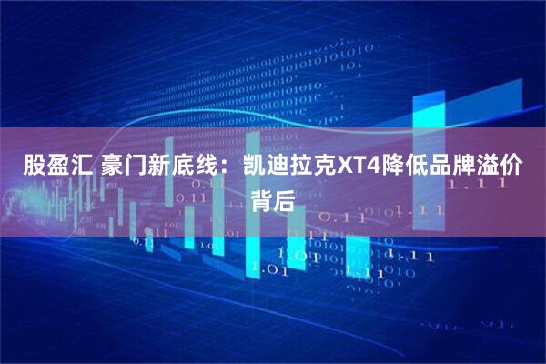 股盈汇 豪门新底线：凯迪拉克XT4降低品牌溢价背后