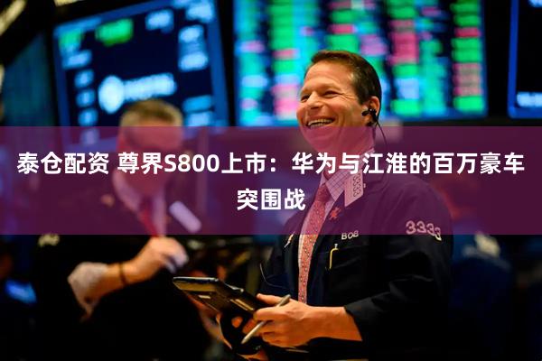 泰仓配资 尊界S800上市：华为与江淮的百万豪车突围战