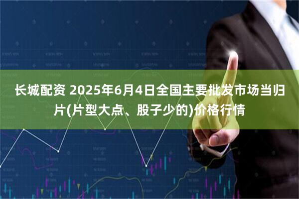 长城配资 2025年6月4日全国主要批发市场当归片(片型大点、股子少的)价格行情