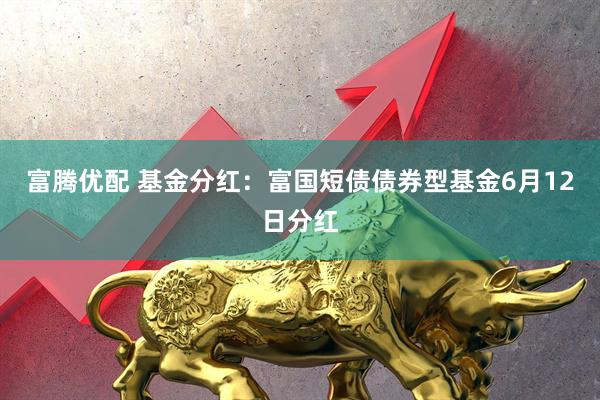 富腾优配 基金分红：富国短债债券型基金6月12日分红