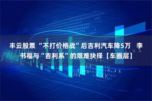 丰云股票 “不打价格战”后吉利汽车降5万   李书福与“吉利系”的艰难抉择【车圈层】