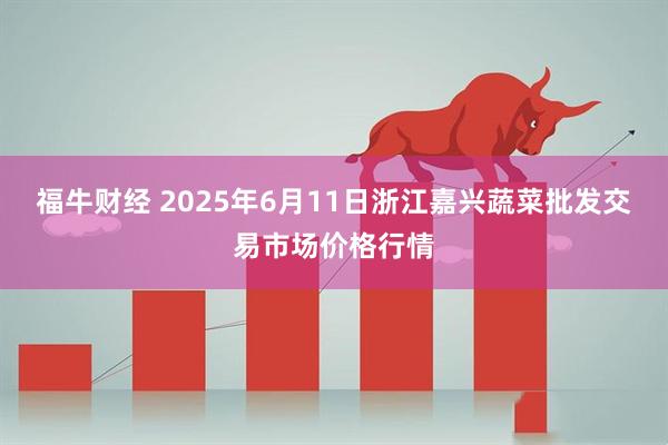 福牛财经 2025年6月11日浙江嘉兴蔬菜批发交易市场价格行情