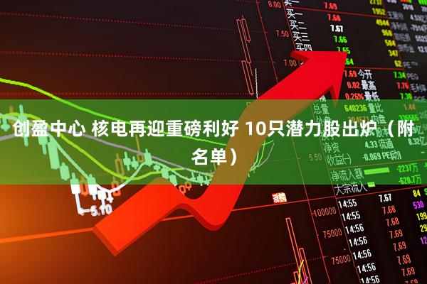创盈中心 核电再迎重磅利好 10只潜力股出炉（附名单）