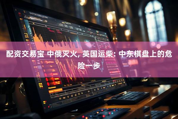 配资交易宝 中俄灭火, 英国运柴: 中东棋盘上的危险一步