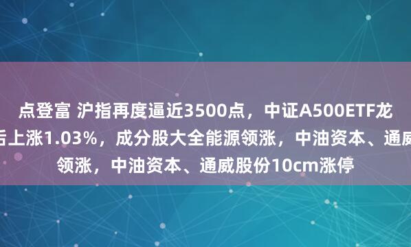 点登富 沪指再度逼近3500点，中证A500ETF龙头(563800)午后上涨1.03%，成分股大全能源领涨，中油资本、通威股份10cm涨停