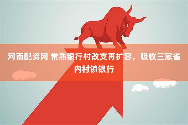 河南配资网 常熟银行村改支再扩容，吸收三家省内村镇银行