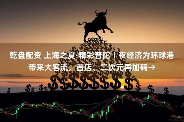 乾盘配资 上海之夏·精彩普陀〡夜经济为环球港带来大客流，首店、二次元再加码→