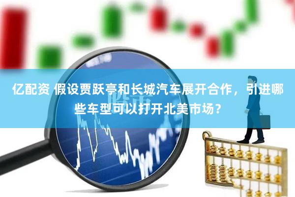 亿配资 假设贾跃亭和长城汽车展开合作，引进哪些车型可以打开北美市场？
