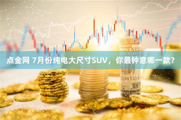 点金网 7月份纯电大尺寸SUV，你最钟意哪一款？