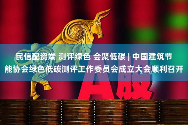 民信配资端 测评绿色 会聚低碳 | 中国建筑节能协会绿色低碳测评工作委员会成立大会顺利召开