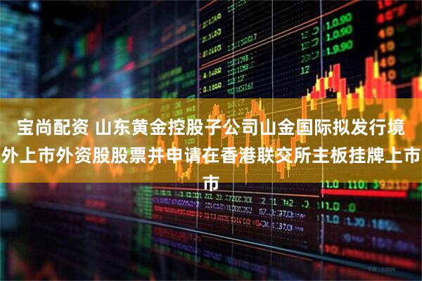 宝尚配资 山东黄金控股子公司山金国际拟发行境外上市外资股股票并申请在香港联交所主板挂牌上市