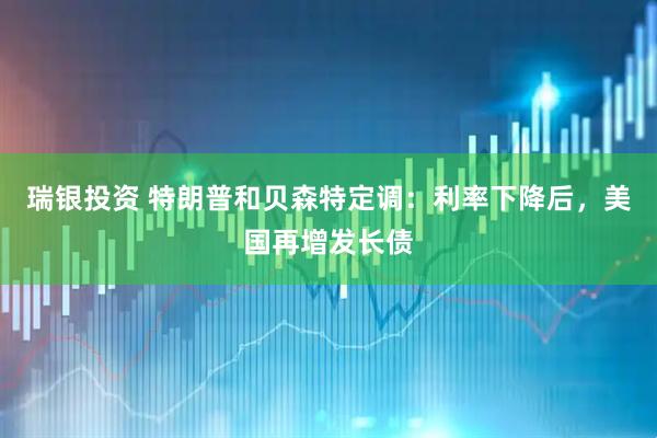 瑞银投资 特朗普和贝森特定调：利率下降后，美国再增发长债