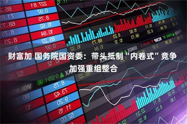 财富加 国务院国资委：带头抵制“内卷式”竞争 加强重组整合