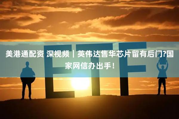 美港通配资 深视频｜英伟达售华芯片留有后门?国家网信办出手！