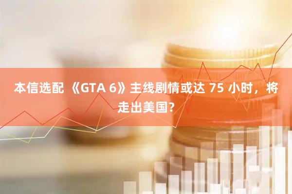 本信选配 《GTA 6》主线剧情或达 75 小时，将走出美国？
