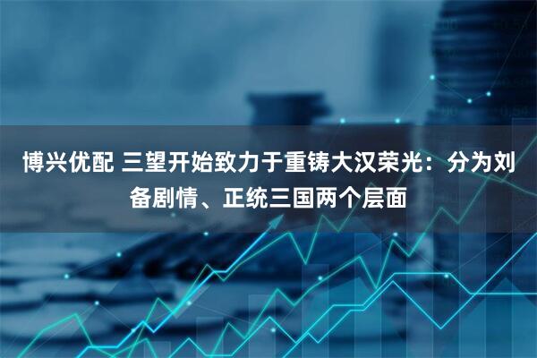 博兴优配 三望开始致力于重铸大汉荣光：分为刘备剧情、正统三国两个层面