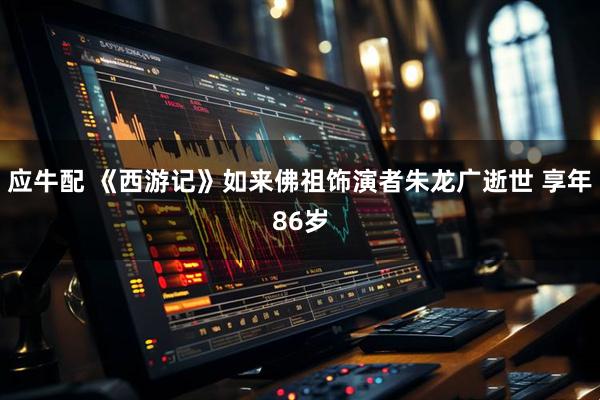 应牛配 《西游记》如来佛祖饰演者朱龙广逝世 享年86岁