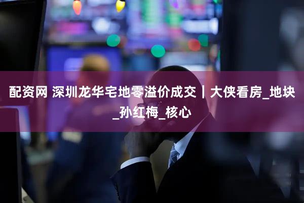 配资网 深圳龙华宅地零溢价成交｜大侠看房_地块_孙红梅_核心