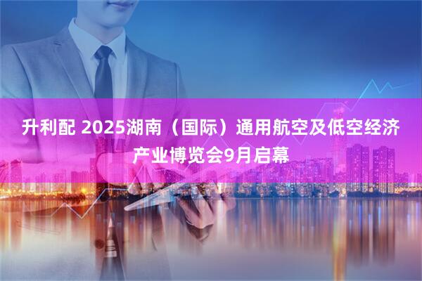 升利配 2025湖南（国际）通用航空及低空经济产业博览会9月启幕