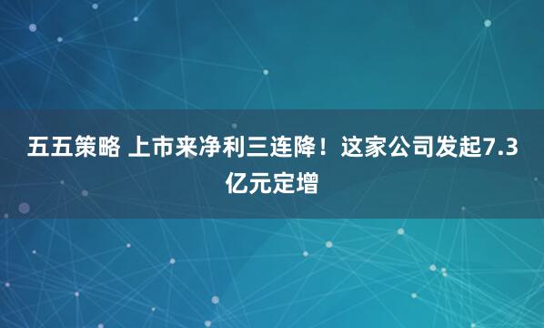 五五策略 上市来净利三连降！这家公司发起7.3亿元定增