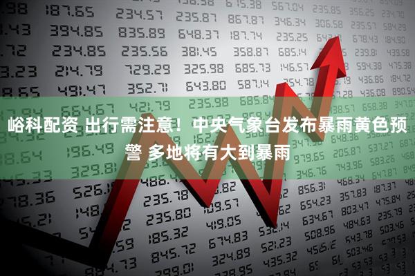 峪科配资 出行需注意！中央气象台发布暴雨黄色预警 多地将有大到暴雨