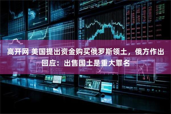 高开网 美国提出资金购买俄罗斯领土，俄方作出回应：出售国土是重大罪名