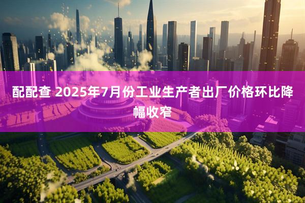 配配查 2025年7月份工业生产者出厂价格环比降幅收窄