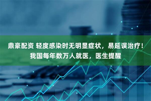 鼎豪配资 轻度感染时无明显症状，易延误治疗！我国每年数万人就医，医生提醒