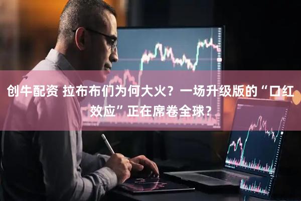 创牛配资 拉布布们为何大火？一场升级版的“口红效应”正在席卷全球？