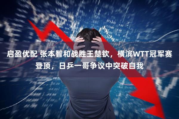 启盈优配 张本智和战胜王楚钦，横滨WTT冠军赛登顶，日乒一哥争议中突破自我