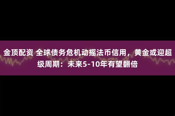 金顶配资 全球债务危机动摇法币信用，黄金或迎超级周期：未来5-10年有望翻倍