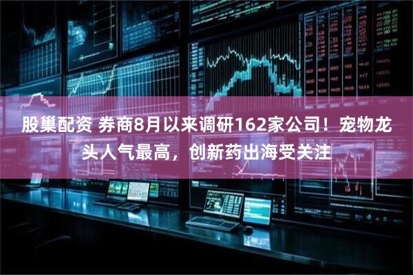 股巢配资 券商8月以来调研162家公司！宠物龙头人气最高，创新药出海受关注