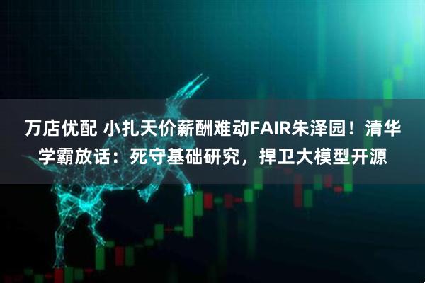 万店优配 小扎天价薪酬难动FAIR朱泽园！清华学霸放话：死守基础研究，捍卫大模型开源