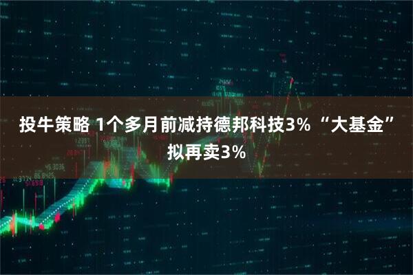 投牛策略 1个多月前减持德邦科技3% “大基金”拟再卖3%