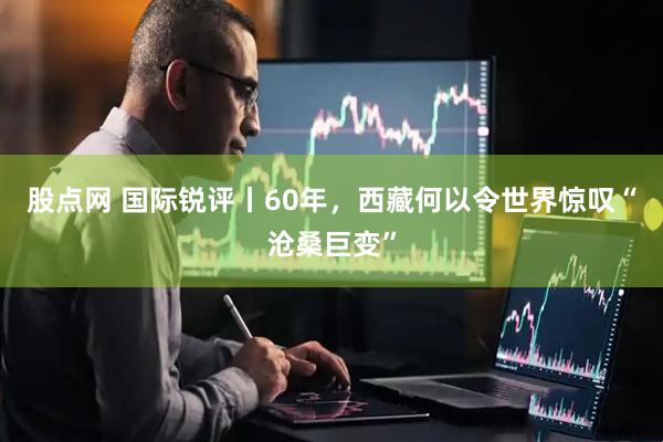 股点网 国际锐评丨60年，西藏何以令世界惊叹“沧桑巨变”
