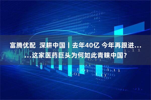 富腾优配  深耕中国丨去年40亿 今年再跟进……这家医药巨头为何如此青睐中国？