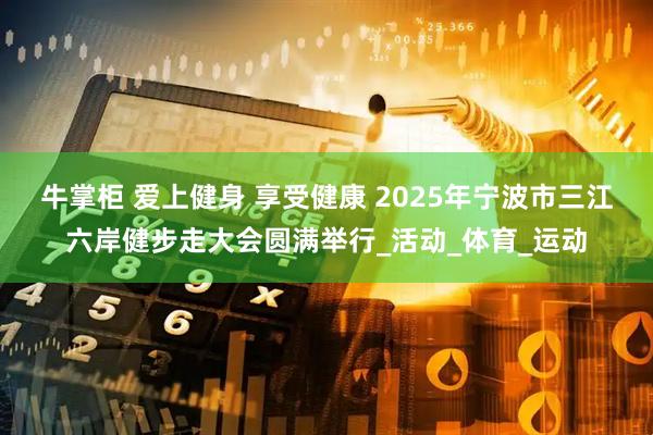 牛掌柜 爱上健身 享受健康 2025年宁波市三江六岸健步走大会圆满举行_活动_体育_运动