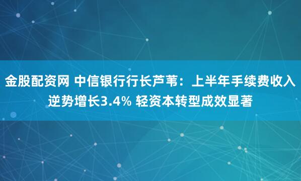 金股配资网 中信银行行长芦苇：上半年手续费收入逆势增长3.4% 轻资本转型成效显著
