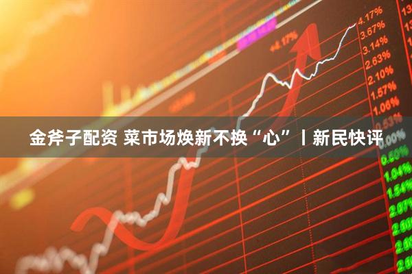 金斧子配资 菜市场焕新不换“心”丨新民快评