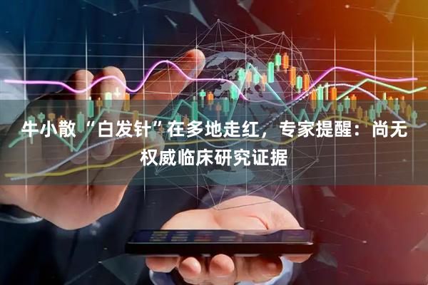 牛小散 “白发针”在多地走红，专家提醒：尚无权威临床研究证据