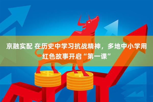 京融实配 在历史中学习抗战精神，多地中小学用红色故事开启“第一课”