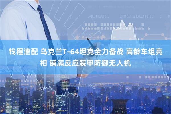 钱程速配 乌克兰T-64坦克全力备战 高龄车组亮相 铺满反应装甲防御无人机